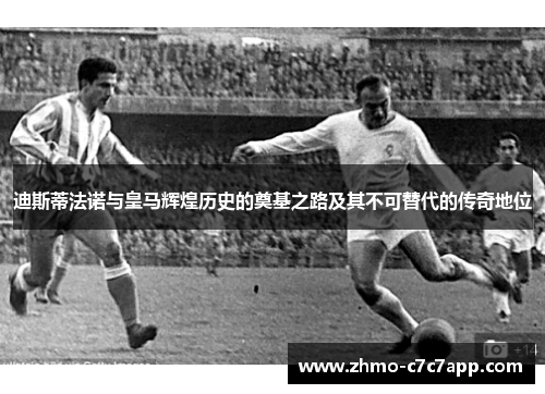 迪斯蒂法诺与皇马辉煌历史的奠基之路及其不可替代的传奇地位