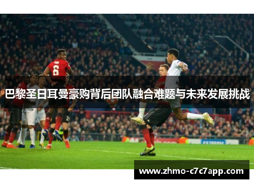 巴黎圣日耳曼豪购背后团队融合难题与未来发展挑战 巴黎圣日耳曼豪购背后团队融合难题与未来发展挑战