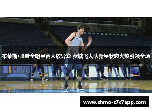 布莱斯·哈普全明星赛大放异彩 费城飞人队新星状态火热引领全场