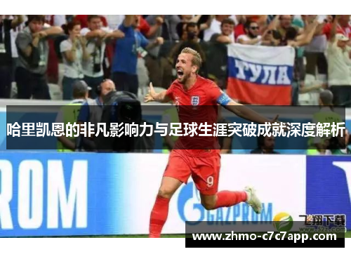 哈里凯恩的非凡影响力与足球生涯突破成就深度解析 哈里凯恩的非凡影响力与足球生涯突破成就深度解析