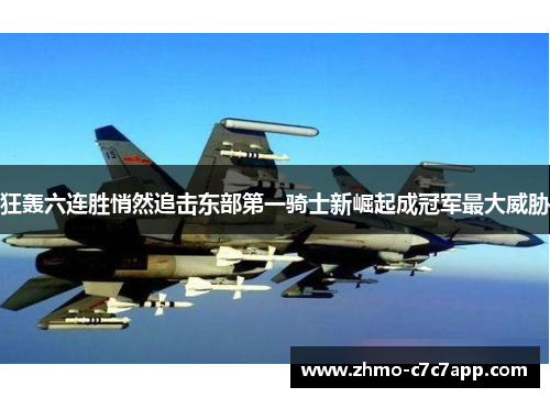 狂轰六连胜悄然追击东部第一骑士新崛起成冠军最大威胁 狂轰六连胜悄然追击东部第一骑士新崛起成冠军最大威胁