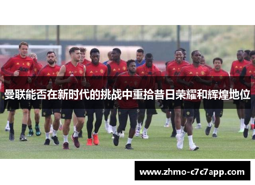 曼联能否在新时代的挑战中重拾昔日荣耀和辉煌地位